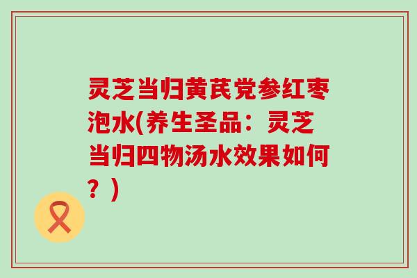 灵芝当归黄芪党参红枣泡水(养生圣品：灵芝当归四物汤水效果如何？)