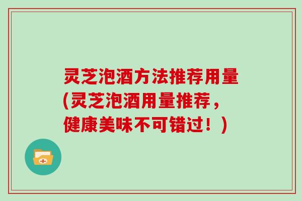 灵芝泡酒方法推荐用量(灵芝泡酒用量推荐，健康美味不可错过！)