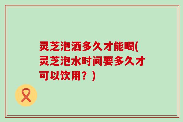 灵芝泡洒多久才能喝(灵芝泡水时间要多久才可以饮用？)