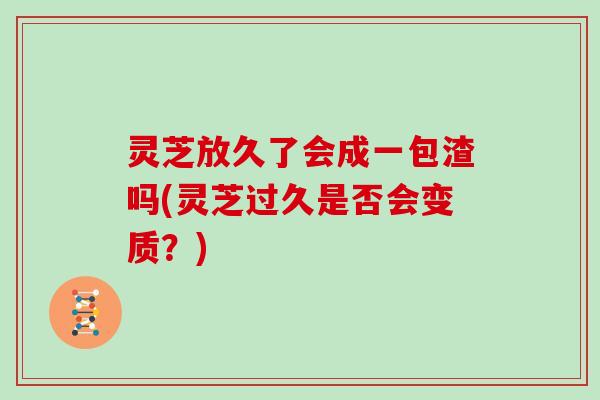 灵芝放久了会成一包渣吗(灵芝过久是否会变质？)