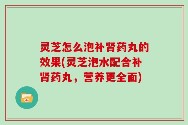 灵芝怎么泡补药丸的效果(灵芝泡水配合补药丸，营养更全面)