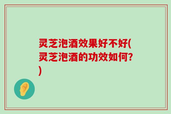 灵芝泡酒效果好不好(灵芝泡酒的功效如何？)