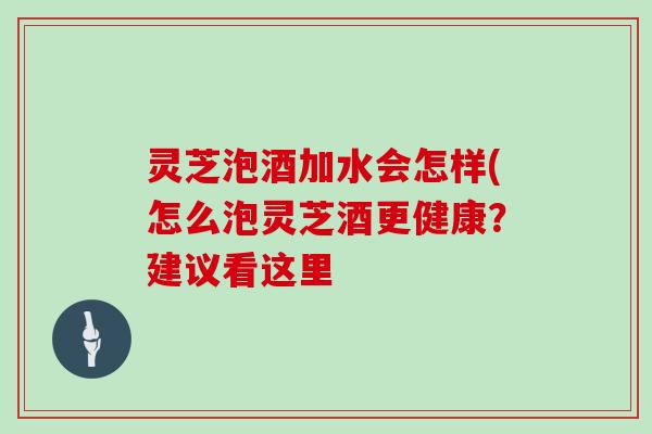 灵芝泡酒加水会怎样(怎么泡灵芝酒更健康？建议看这里