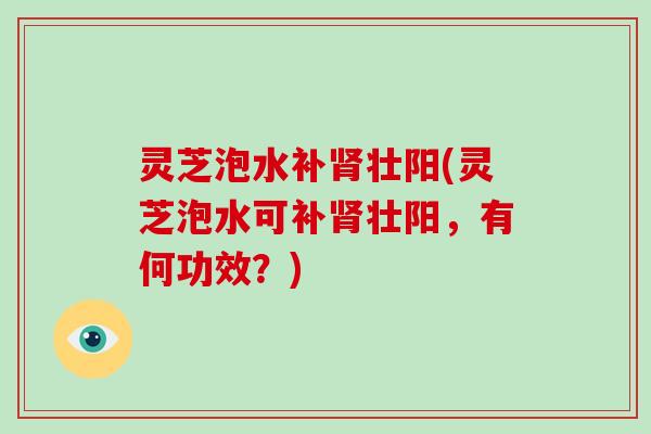 灵芝泡水补壮阳(灵芝泡水可补壮阳，有何功效？)