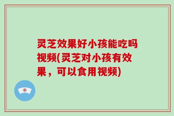 灵芝效果好小孩能吃吗视频(灵芝对小孩有效果，可以食用视频)