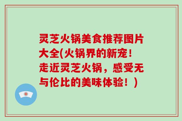 灵芝火锅美食推荐图片大全(火锅界的新宠！走近灵芝火锅，感受无与伦比的美味体验！)