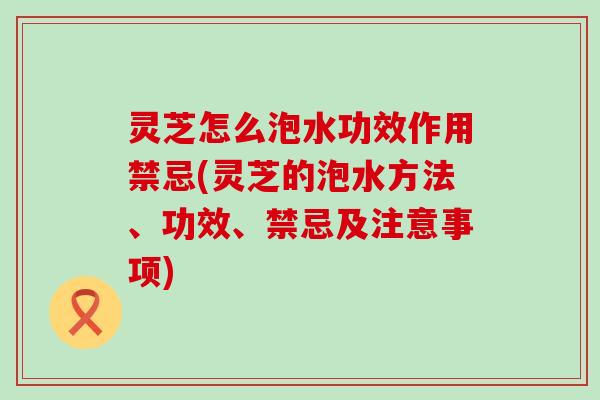 灵芝怎么泡水功效作用禁忌(灵芝的泡水方法、功效、禁忌及注意事项)