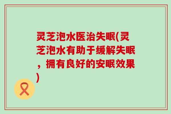 灵芝泡水医(灵芝泡水有助于缓解，拥有良好的安眠效果)