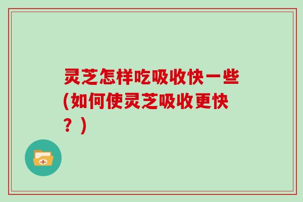 灵芝怎样吃吸收快一些(如何使灵芝吸收更快？)