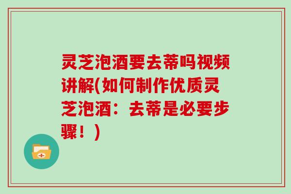 灵芝泡酒要去蒂吗视频讲解(如何制作优质灵芝泡酒：去蒂是必要步骤！)