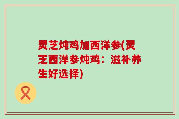 灵芝炖鸡加西洋参(灵芝西洋参炖鸡：滋补养生好选择)