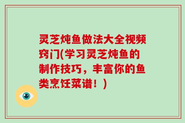 灵芝炖鱼做法大全视频窍门(学习灵芝炖鱼的制作技巧，丰富你的鱼类烹饪菜谱！)