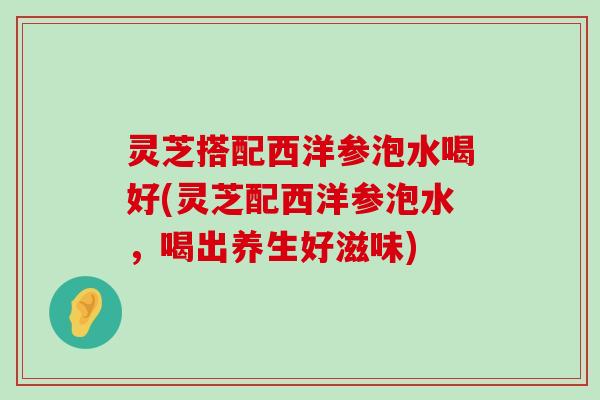 灵芝搭配西洋参泡水喝好(灵芝配西洋参泡水，喝出养生好滋味)