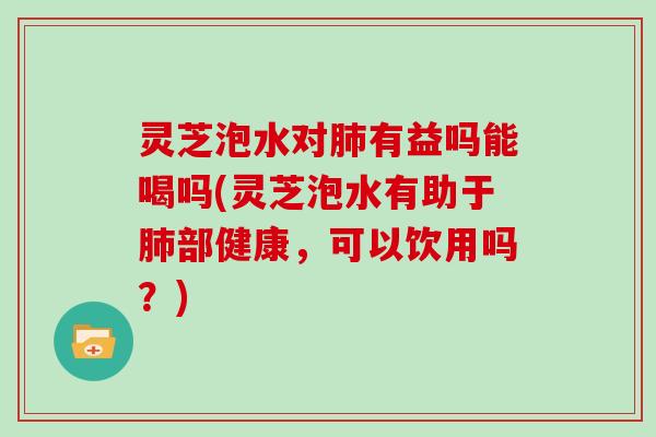 灵芝泡水对有益吗能喝吗(灵芝泡水有助于部健康，可以饮用吗？)