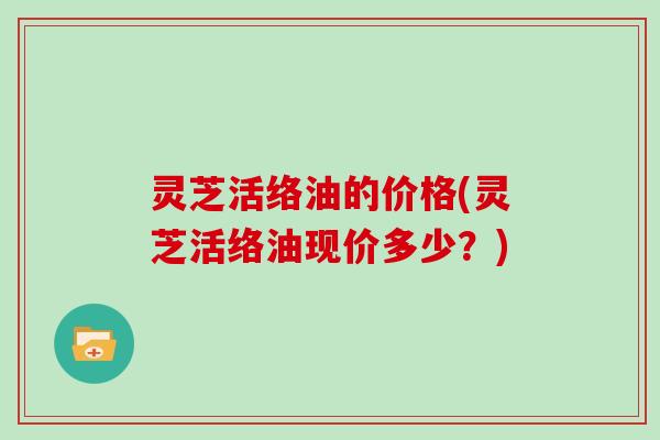 灵芝活络油的价格(灵芝活络油现价多少？)