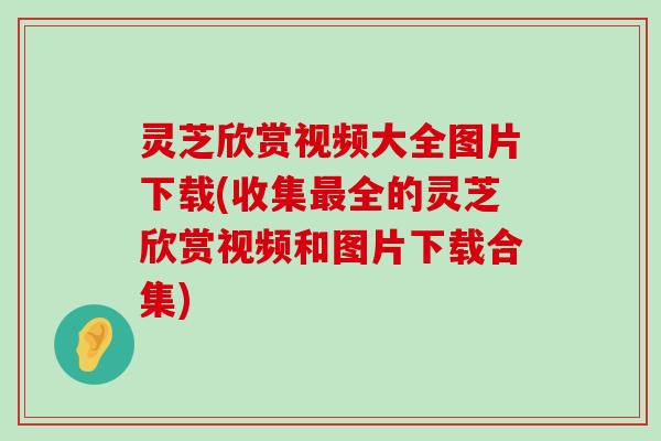 灵芝欣赏视频大全图片下载(收集全的灵芝欣赏视频和图片下载合集)