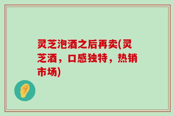 灵芝泡酒之后再卖(灵芝酒，口感独特，热销市场)