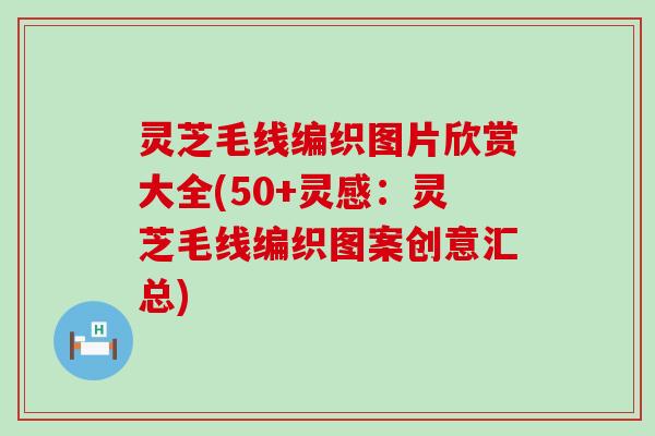 灵芝毛线编织图片欣赏大全(50+灵感：灵芝毛线编织图案创意汇总)