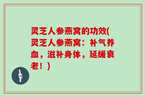 灵芝人参燕窝的功效(灵芝人参燕窝：，滋补身体，延缓！)