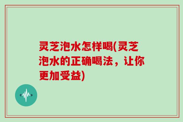 灵芝泡水怎样喝(灵芝泡水的正确喝法，让你更加受益)