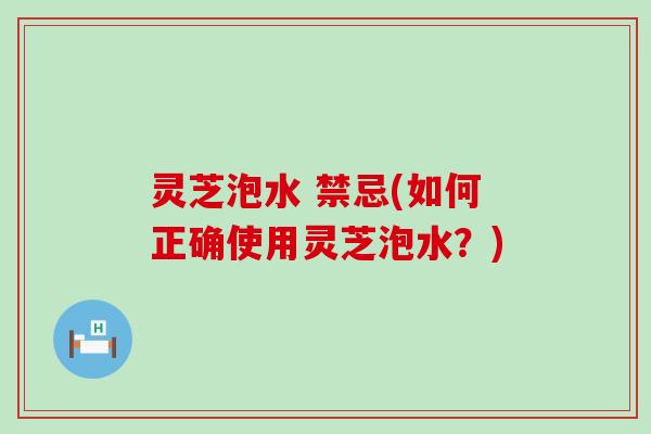 灵芝泡水 禁忌(如何正确使用灵芝泡水？)