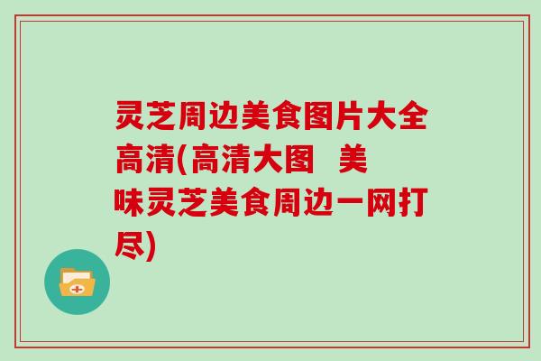 灵芝周边美食图片大全高清(高清大图  美味灵芝美食周边一网打尽)