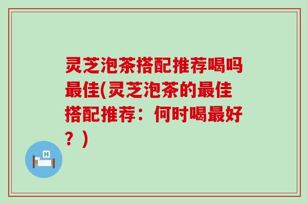 灵芝泡茶搭配推荐喝吗佳(灵芝泡茶的佳搭配推荐：何时喝好？)