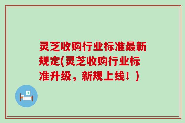 灵芝收购行业标准新规定(灵芝收购行业标准升级，新规上线！)