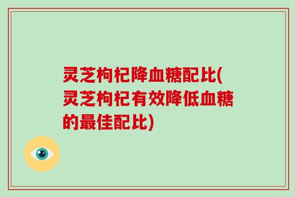 灵芝枸杞降配比(灵芝枸杞有效降低的佳配比)