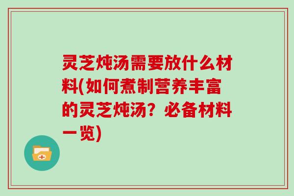 灵芝炖汤需要放什么材料(如何煮制营养丰富的灵芝炖汤？必备材料一览)