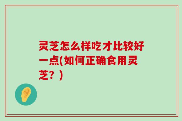 灵芝怎么样吃才比较好一点(如何正确食用灵芝？)