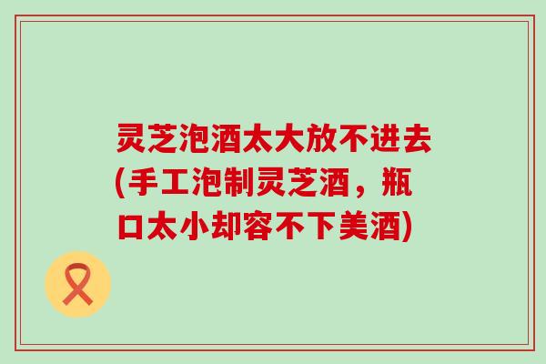 灵芝泡酒太大放不进去(手工泡制灵芝酒，瓶口太小却容不下美酒)