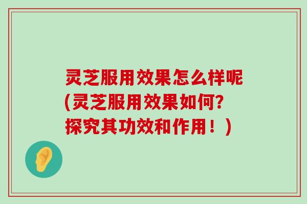 灵芝服用效果怎么样呢(灵芝服用效果如何？探究其功效和作用！)