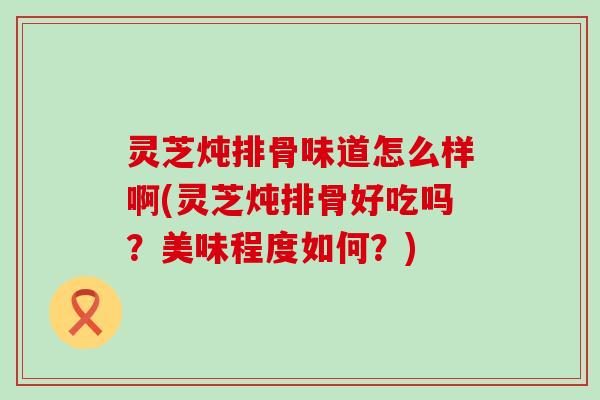 灵芝炖排骨味道怎么样啊(灵芝炖排骨好吃吗？美味程度如何？)