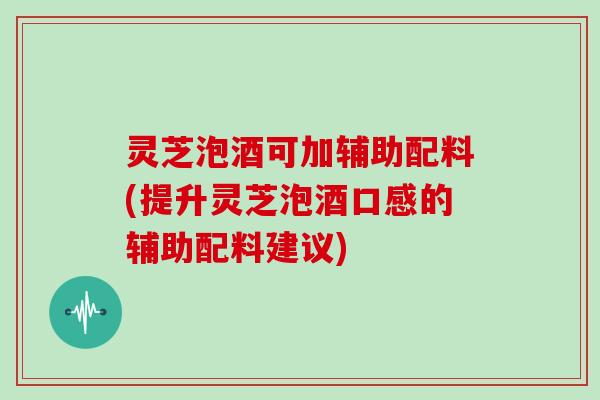 灵芝泡酒可加辅助配料(提升灵芝泡酒口感的辅助配料建议)