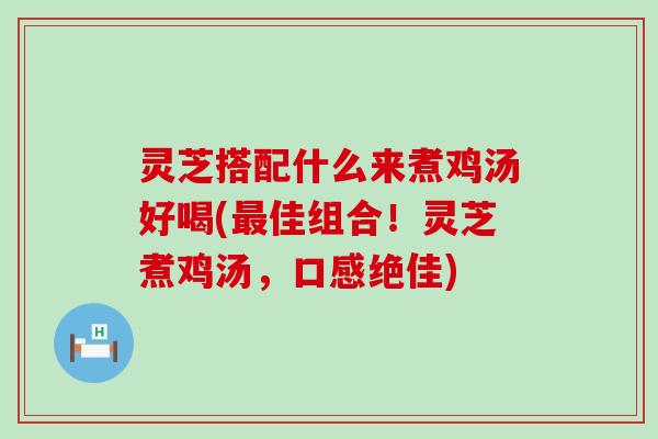 灵芝搭配什么来煮鸡汤好喝(佳组合！灵芝煮鸡汤，口感绝佳)