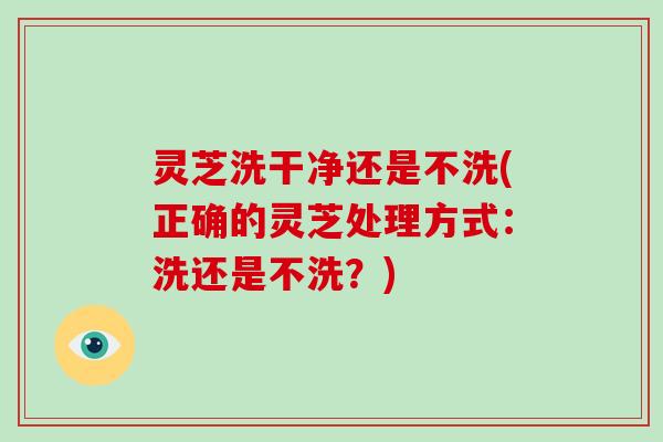 灵芝洗干净还是不洗(正确的灵芝处理方式：洗还是不洗？)