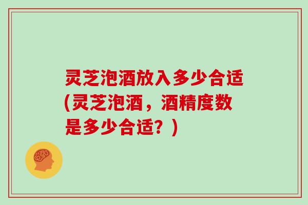 灵芝泡酒放入多少合适(灵芝泡酒，酒精度数是多少合适？)