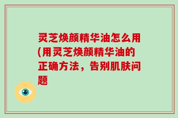 灵芝焕颜精华油怎么用(用灵芝焕颜精华油的正确方法，告别问题