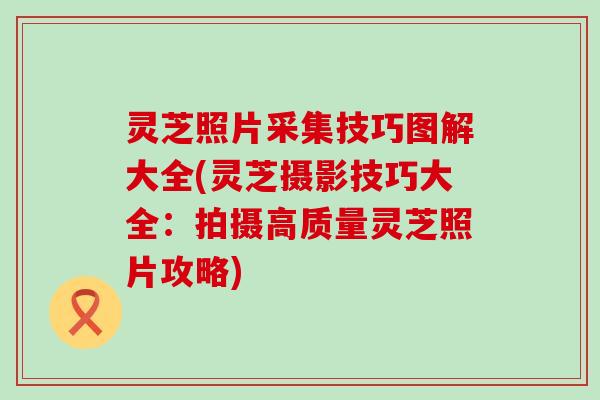 灵芝照片采集技巧图解大全(灵芝摄影技巧大全：拍摄高质量灵芝照片攻略)