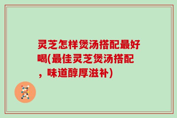 灵芝怎样煲汤搭配好喝(佳灵芝煲汤搭配，味道醇厚滋补)