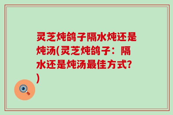 灵芝炖鸽子隔水炖还是炖汤(灵芝炖鸽子：隔水还是炖汤佳方式？)