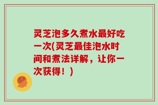 灵芝泡多久煮水好吃一次(灵芝佳泡水时间和煮法详解，让你一次获得！)