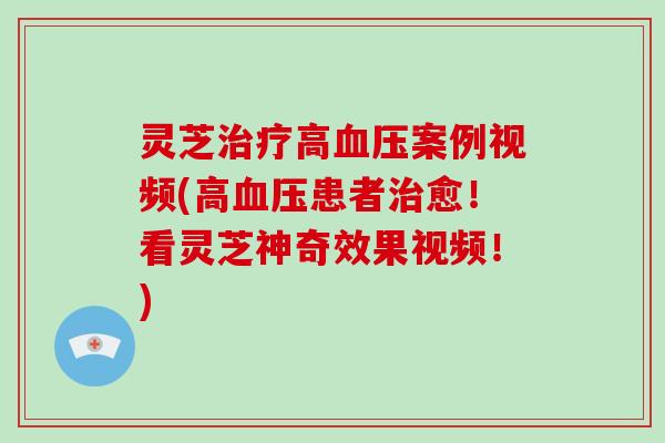 灵芝高案例视频(高患者愈！看灵芝神奇效果视频！)