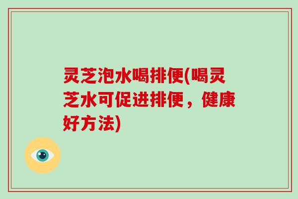 灵芝泡水喝排便(喝灵芝水可促进排便，健康好方法)