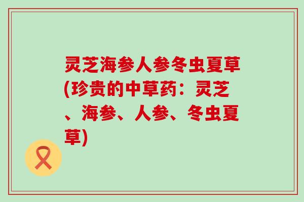 灵芝海参人参冬虫夏草(珍贵的中草药：灵芝、海参、人参、冬虫夏草)