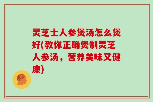 灵芝士人参煲汤怎么煲好(教你正确煲制灵芝人参汤，营养美味又健康)