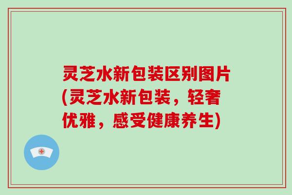 灵芝水新包装区别图片(灵芝水新包装，轻奢优雅，感受健康养生)