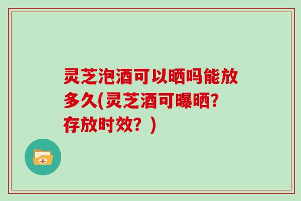 灵芝泡酒可以晒吗能放多久(灵芝酒可曝晒？存放时效？)