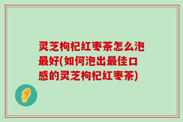 灵芝枸杞红枣茶怎么泡好(如何泡出佳口感的灵芝枸杞红枣茶)